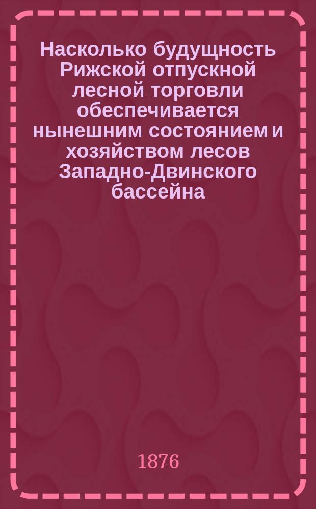 Насколько будущность Рижской отпускной лесной торговли обеспечивается нынешним состоянием и хозяйством лесов Западно-Двинского бассейна : (К Риж. съезду лесохозяев)