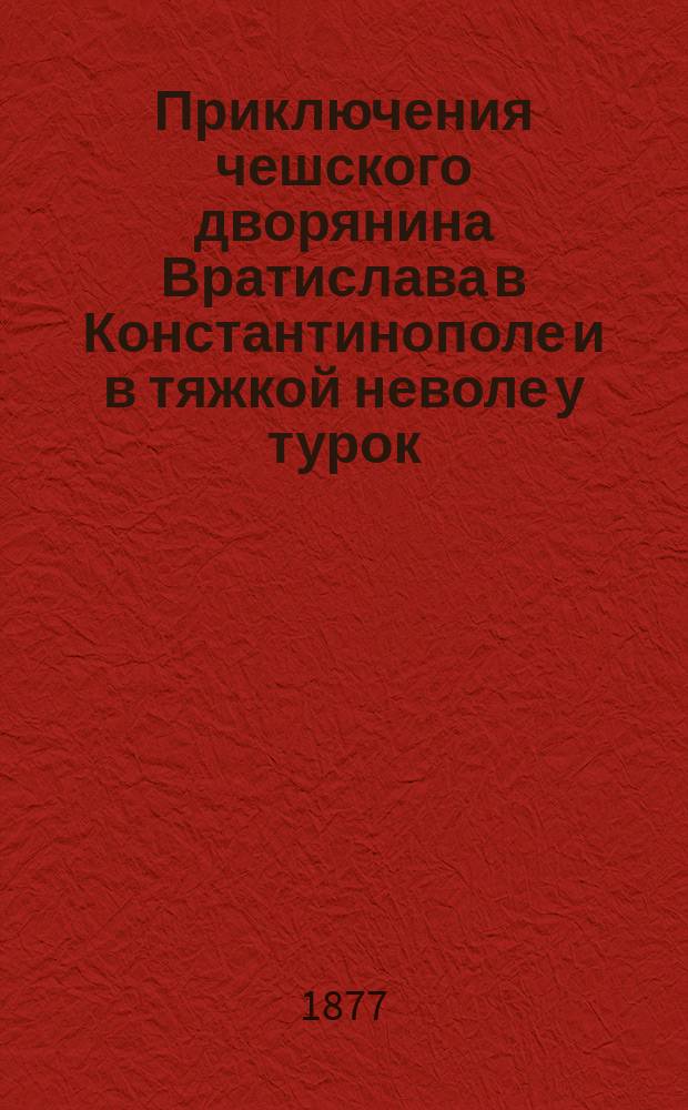 Приключения чешского дворянина Вратислава в Константинополе и в тяжкой неволе у турок, с австрийским посольством 1591 года [описанные им самим]