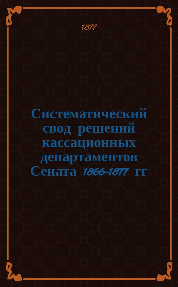 Систематический свод решений кассационных департаментов Сената 1866-1877 гг : С подлин. текстом решений и извлеч. из них тез. Т. 1 : Решения Гражданского кассационного департамента, разъясняющие т. Х, ч. 1 Свода законов