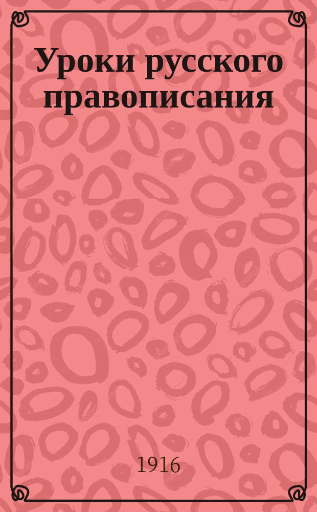 Уроки русского правописания : (Опыт приложения изыскательного метода к обучению правописанию) : Руководство для учителей нар. и др. элементар. школ и для домаш. обучения