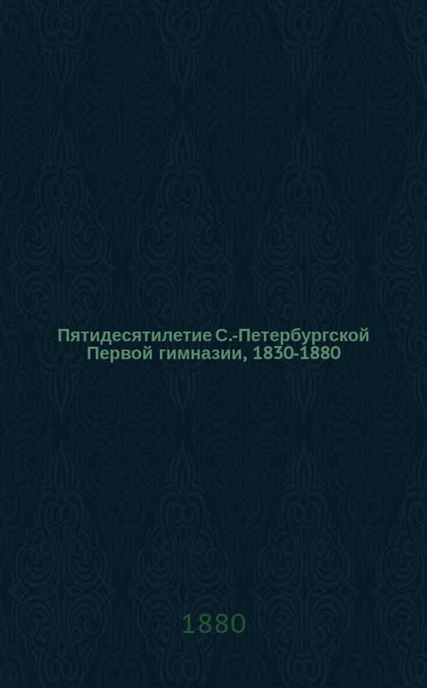 Пятидесятилетие С.-Петербургской Первой гимназии, 1830-1880 : Ист. записка, сост. по поручению Пед. совета Д.Н. Соловьевым