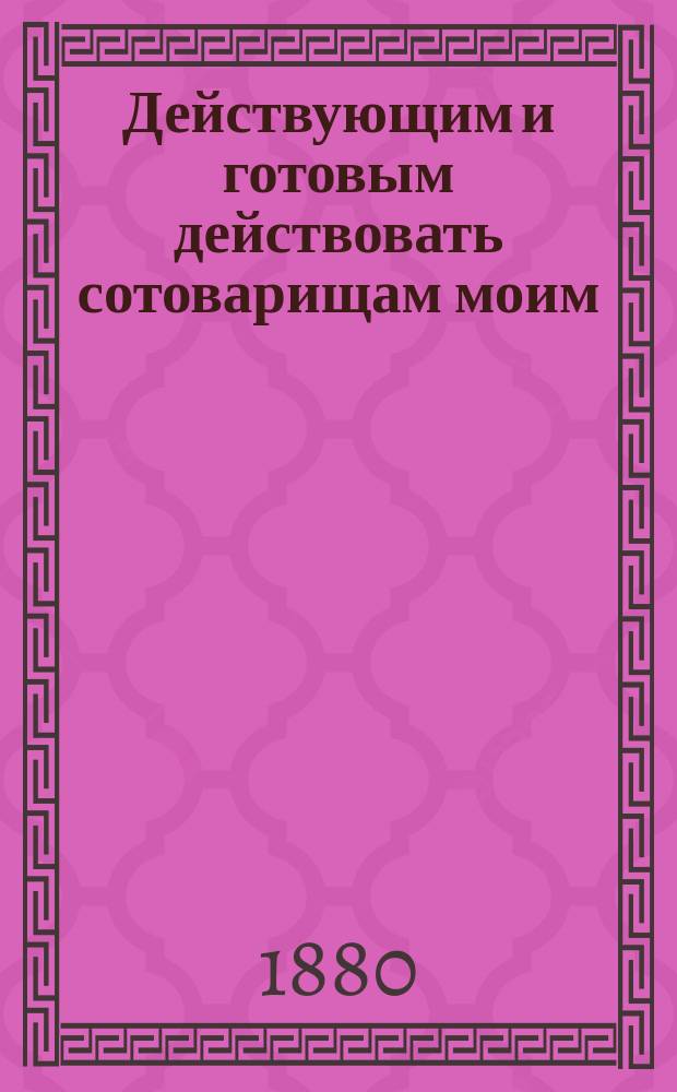 Действующим и готовым действовать сотоварищам моим : Мое дружее послание