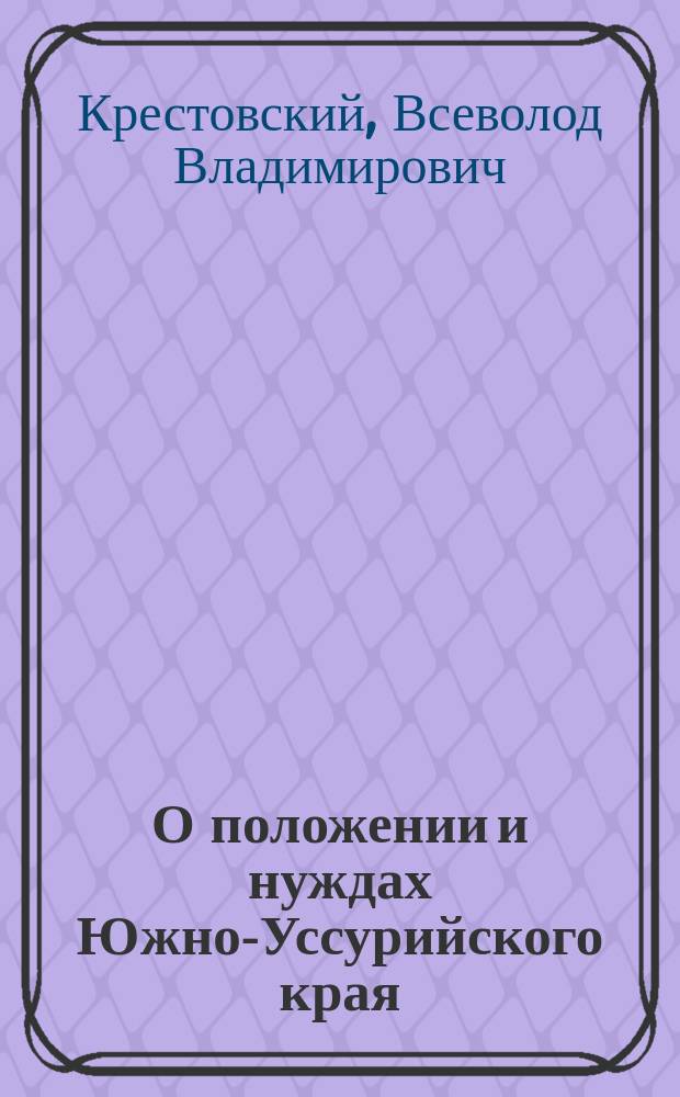 О положении и нуждах Южно-Уссурийского края : Зап. штабс-ротм. Всеволода Крестовского, (б. секретаря гл. нач. рус. мор. сил Тихого океана)