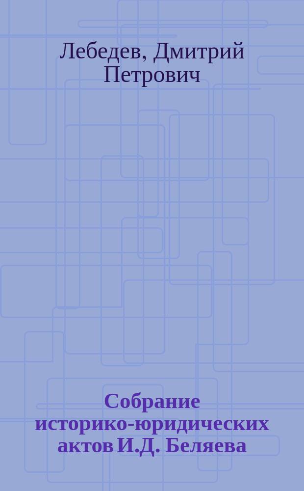 Собрание историко-юридических актов И.Д. Беляева : Изд. к 50-летнему юбилею Румянцев. музея
