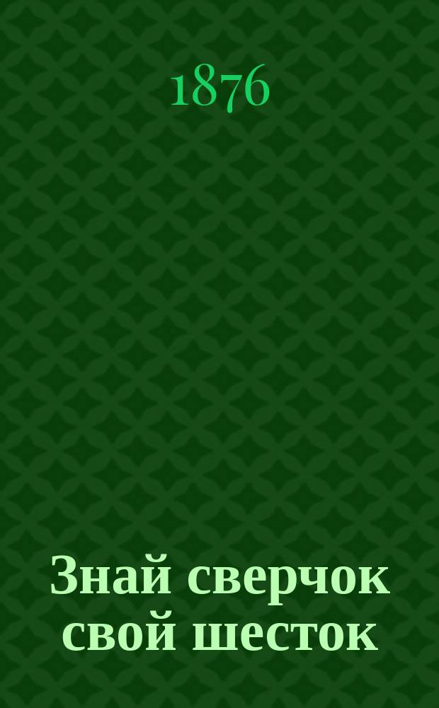 Знай сверчок свой шесток : Комедия в 2 д. : Сюжет заимствован