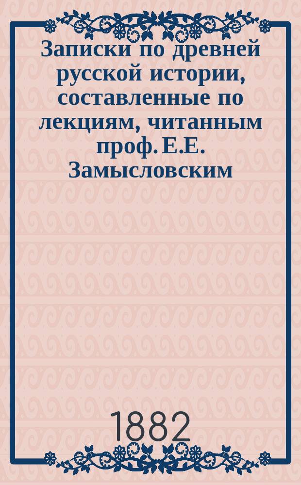 Записки по древней русской истории, составленные по лекциям, читанным проф. Е.Е. Замысловским : Курс 1881/82 ак. г