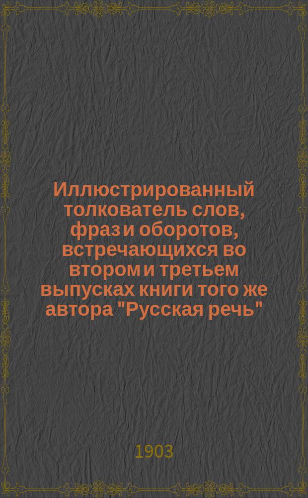 ... Иллюстрированный толкователь слов, фраз и оборотов, встречающихся во втором и третьем выпусках книги того же автора "Русская речь", примененной к употреблению при преподавании русского языка в тех школах, в которых поступающие не умеют говорить по русски : Для учащих и учащихся