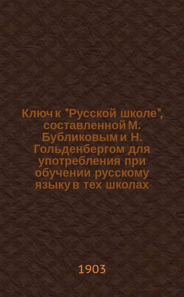 Ключ к "Русской школе", составленной М. Бубликовым и Н. Гольденбергом для употребления при обучении русскому языку в тех школах, в которых поступающие не умеют говорить по-русски : В 3 вып. : Пособие для учащихся. Вып. 1-