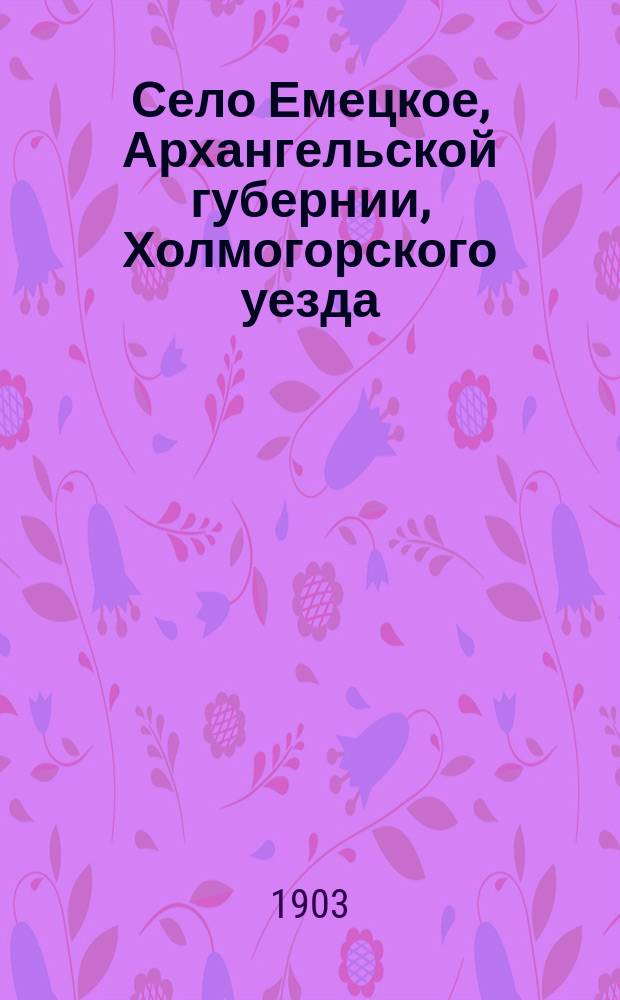 Село Емецкое, Архангельской губернии, Холмогорского уезда : Ист.-стат. и этногр. описание