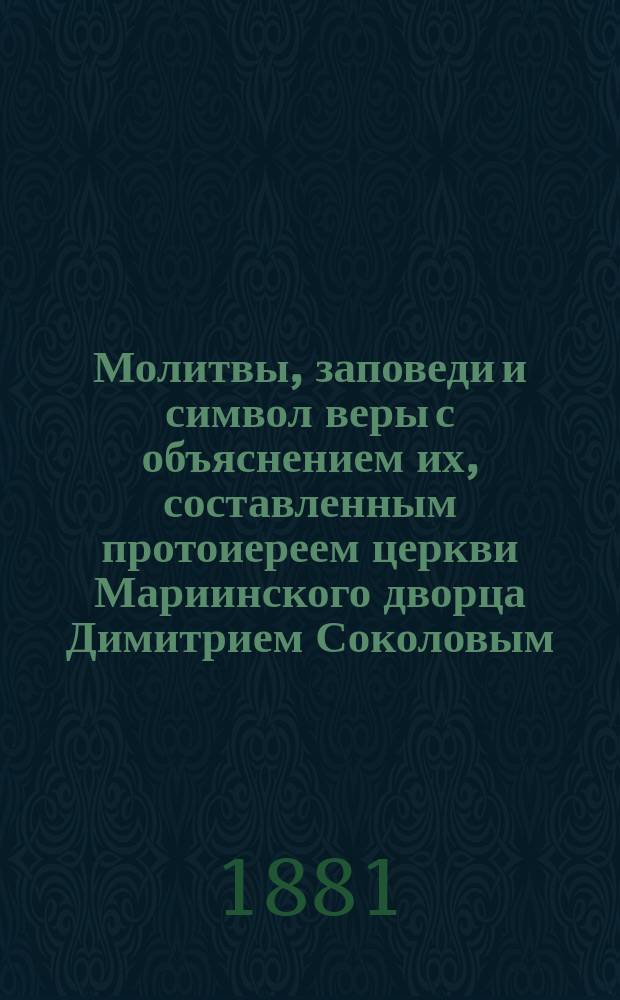 Молитвы, заповеди и символ веры с объяснением их, составленным протоиереем церкви Мариинского дворца Димитрием Соколовым