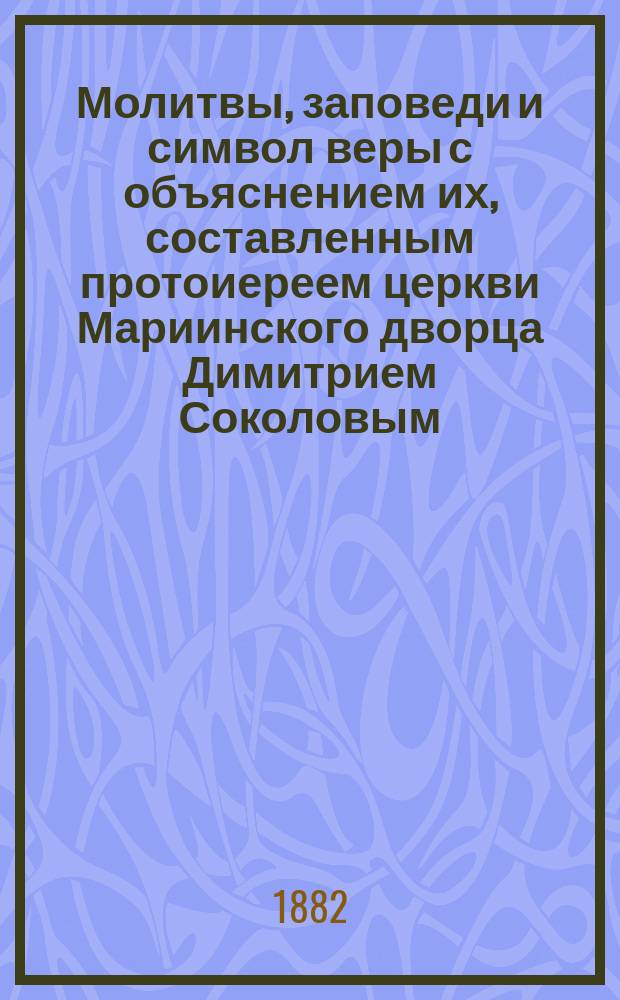 Молитвы, заповеди и символ веры с объяснением их, составленным протоиереем церкви Мариинского дворца Димитрием Соколовым