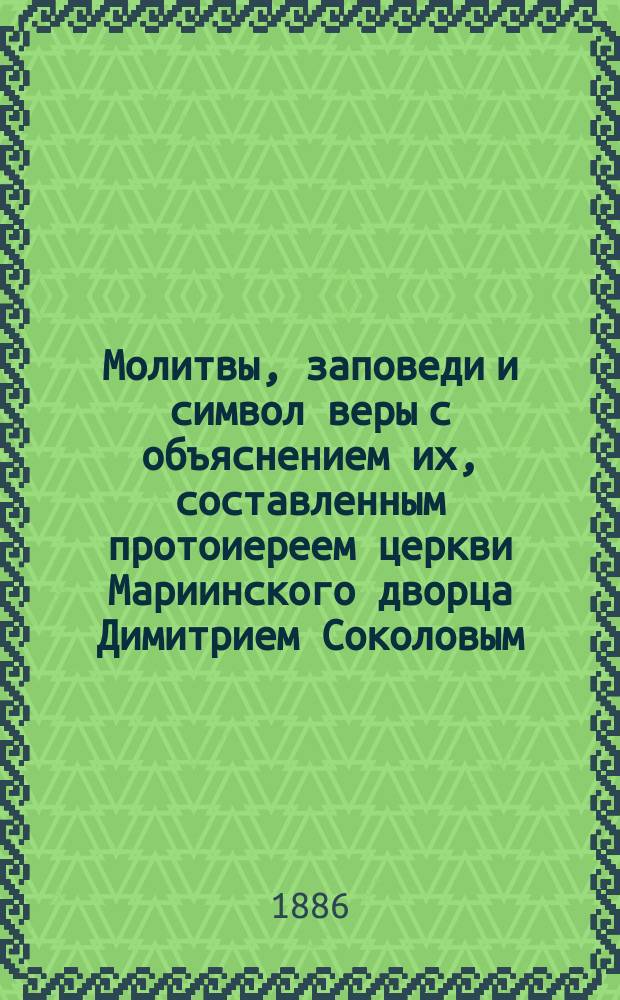 Молитвы, заповеди и символ веры с объяснением их, составленным протоиереем церкви Мариинского дворца Димитрием Соколовым