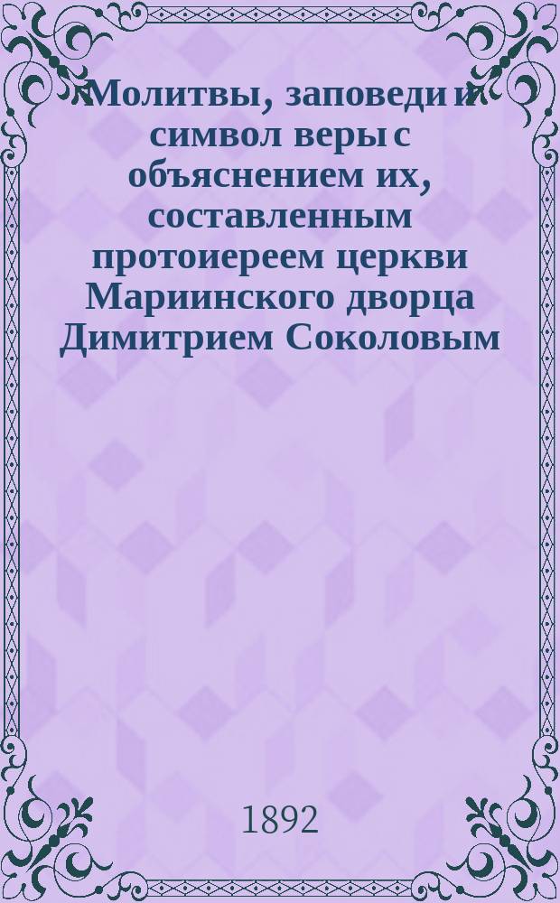 Молитвы, заповеди и символ веры с объяснением их, составленным протоиереем церкви Мариинского дворца Димитрием Соколовым
