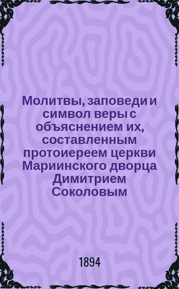 Молитвы, заповеди и символ веры с объяснением их, составленным протоиереем церкви Мариинского дворца Димитрием Соколовым