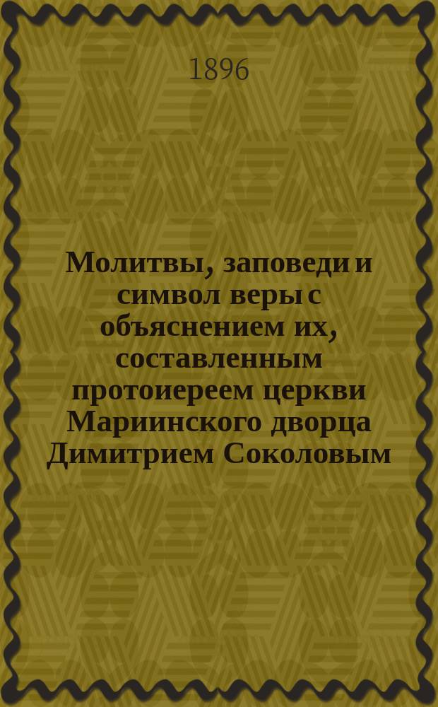 Молитвы, заповеди и символ веры с объяснением их, составленным протоиереем церкви Мариинского дворца Димитрием Соколовым