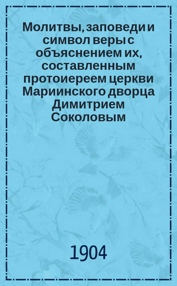 Молитвы, заповеди и символ веры с объяснением их, составленным протоиереем церкви Мариинского дворца Димитрием Соколовым : Курс нач. училищ
