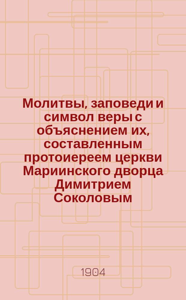 Молитвы, заповеди и символ веры с объяснением их, составленным протоиереем церкви Мариинского дворца Димитрием Соколовым : Курс нач. училищ