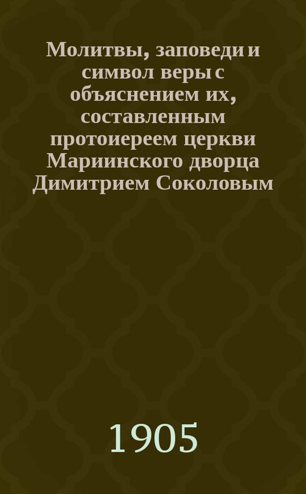 Молитвы, заповеди и символ веры с объяснением их, составленным протоиереем церкви Мариинского дворца Димитрием Соколовым : Курс нач. училищ