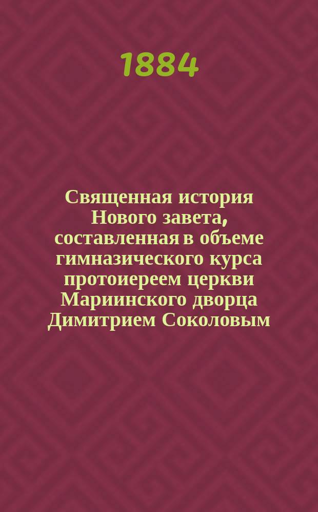 Священная история Нового завета, составленная в объеме гимназического курса протоиереем церкви Мариинского дворца Димитрием Соколовым : С 20 рис. и прил. карты Палестины