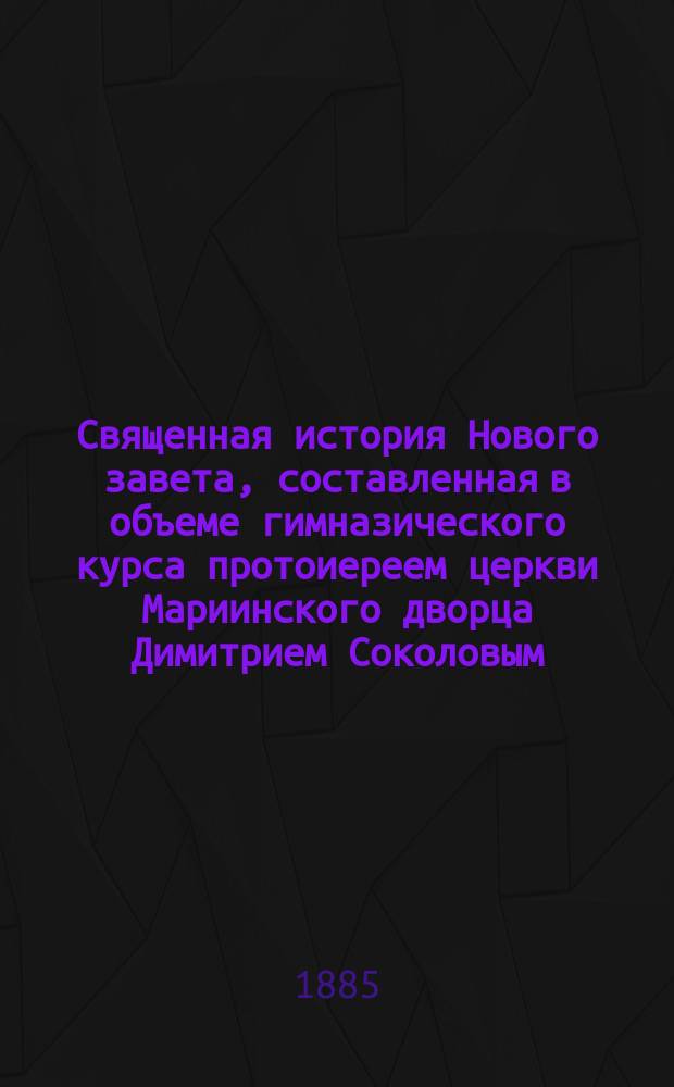 Священная история Нового завета, составленная в объеме гимназического курса протоиереем церкви Мариинского дворца Димитрием Соколовым : С 20 рис. и прил. карты Палестины