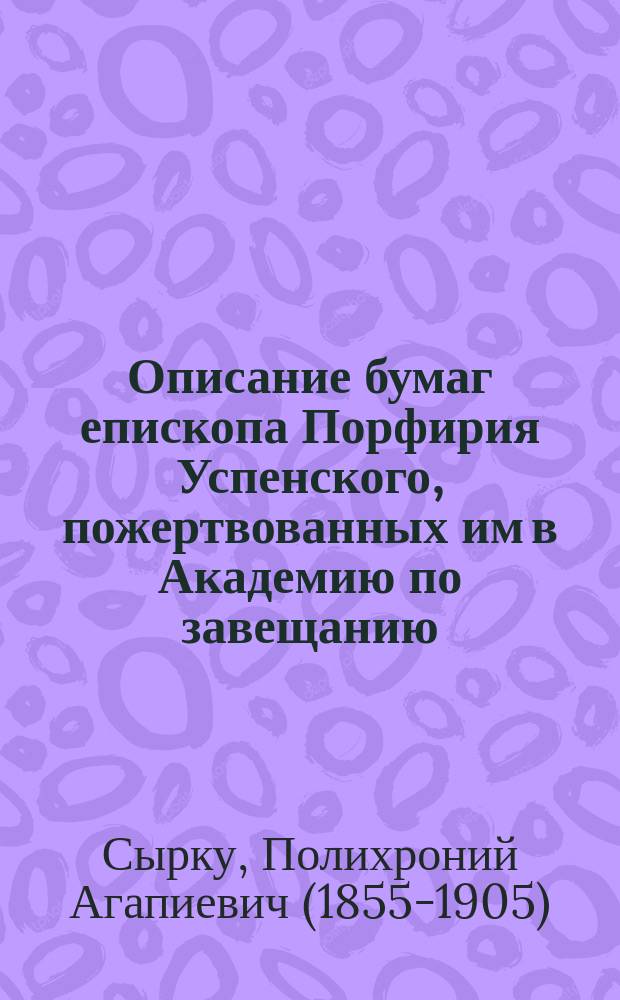 Описание бумаг епископа Порфирия Успенского, пожертвованных им в Академию по завещанию : Сост. по поручению Акад. наук П. Сырку
