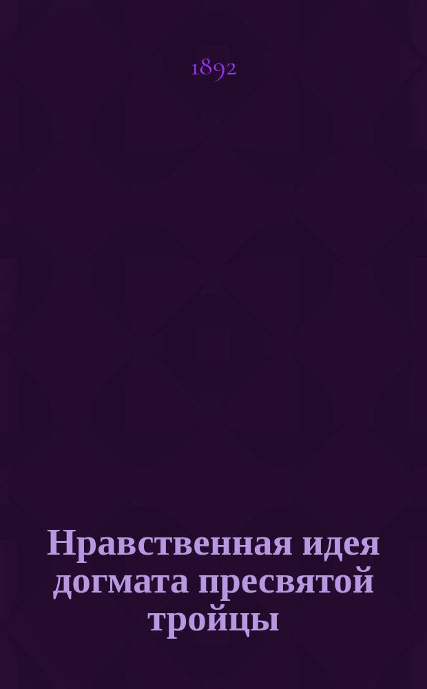 Нравственная идея догмата пресвятой тройцы : Речь, чит. (с сокр.) на торжеств. акте 26 сент. 1892 г. в Моск. духов. акад.