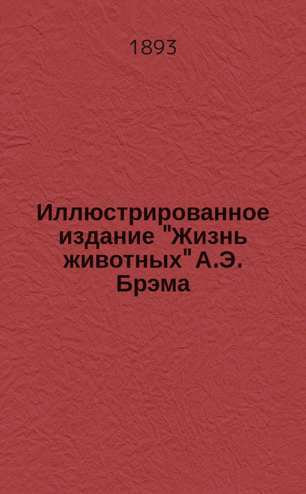 Иллюстрированное издание "Жизнь животных" А.Э. Брэма : Со множеством политипажей и хромолитогр. : В 10-ти т. : Пер. с 3-го нем. испр. и доп. изд