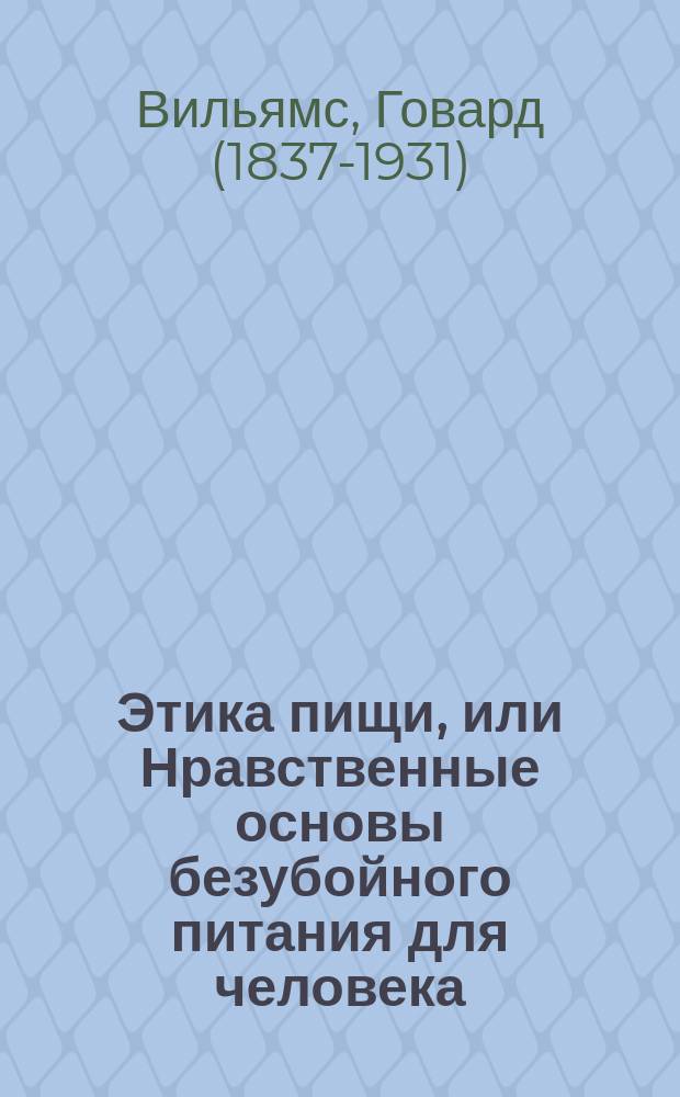 Этика пищи, или Нравственные основы безубойного питания для человека : Собр. жизнеописаний и выдержек из соч. выдающихся мыслителей всех времен : Пер. с англ. (The Ethics of Diet, by Howard Williams M.A.) : Со вступ. ст.: "Первая ступень" Льва Николаевича Толстого. Стихотворные цитаты, помещенные без подписи