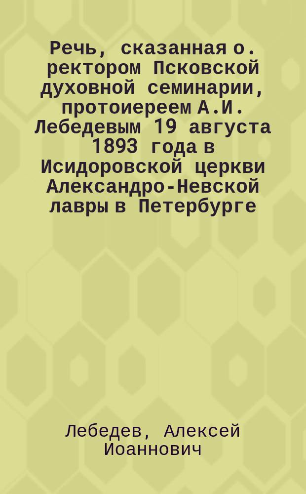 Речь, сказанная о. ректором Псковской духовной семинарии, протоиереем А.И. Лебедевым 19 августа 1893 года в Исидоровской церкви Александро-Невской лавры в Петербурге, накануне погребения преосвященнейшего Гермогена епископа Псковского и Порховского