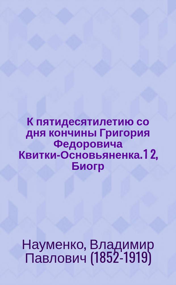 К пятидесятилетию со дня кончины Григория Федоровича Квитки-Основьяненка. 1 2, Биогр. очерк. Квитка как малорус. писатель перед судом критики : С портр. Г.Ф. Квитки