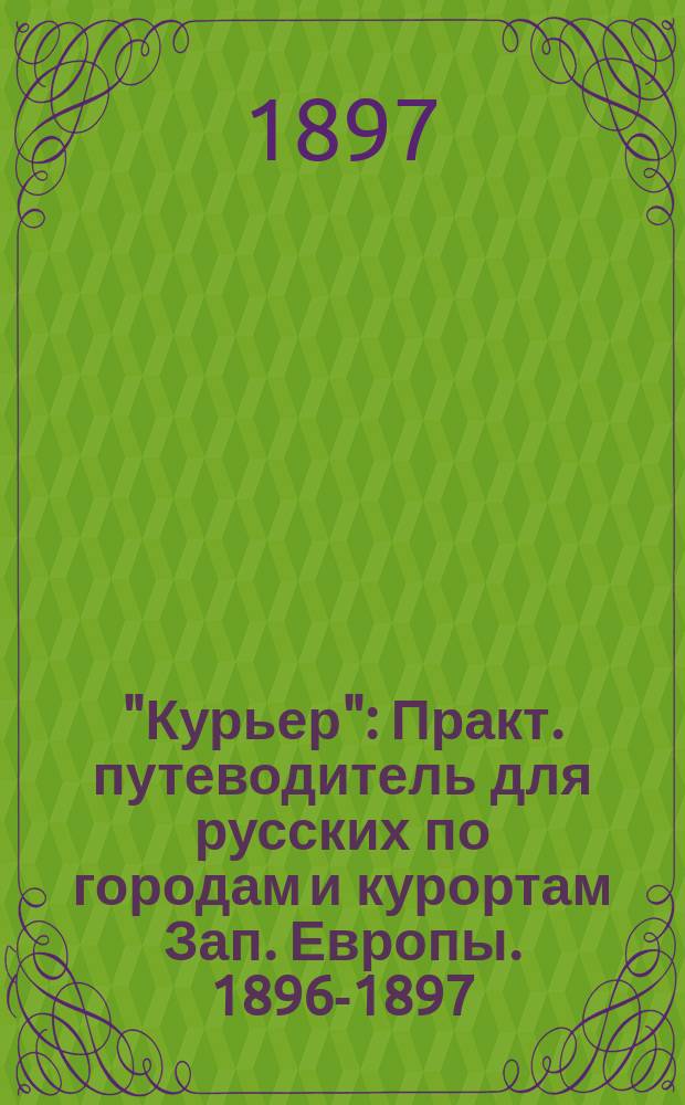 "Курьер" : Практ. путеводитель для русских по городам и курортам Зап. Европы. 1896-1897 : С прил. 16 карт и план., а также ж.-д. расписания и дорожного словаря на четырех языках