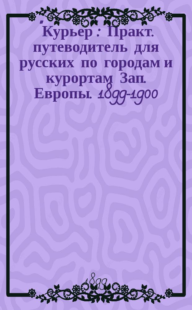 "Курьер" : Практ. путеводитель для русских по городам и курортам Зап. Европы. 1899-1900 : С прил. 15 карт. и план., а также большой ж.-д. карты Зап. Европы, ж.-д. расписания и дорожного словаря на четырех языках