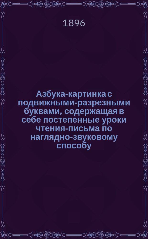 Азбука-картинка с подвижными-разрезными буквами, содержащая в себе постепенные уроки чтения-письма по наглядно-звуковому способу, первое чтение после азбуки и церковно-славянскую азбуку