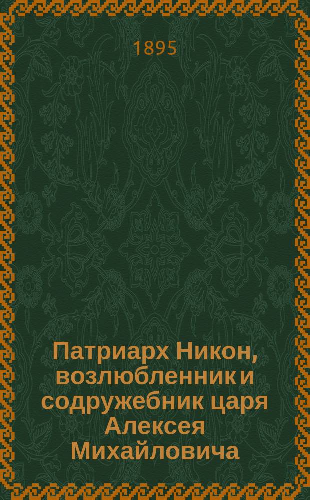 Патриарх Никон, возлюбленник и содружебник царя Алексея Михайловича : Жизнь Никона, деятельность его, заточение и кончина