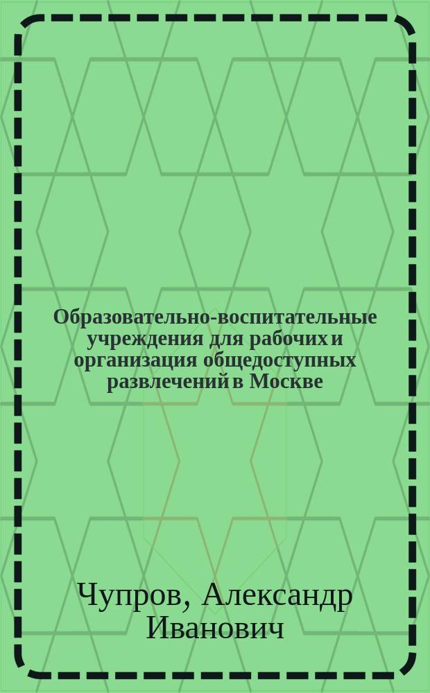 Образовательно-воспитательные учреждения для рабочих и организация общедоступных развлечений в Москве : Докл. д-ра А.В. Погожева, проф. А.И. Чупрова, Т.И. Полнера, Н.А. Попова и Вл.И. Немировича-Данченко, чит. 18 дек. 1897 г. и 15 янв. 1898 г. в соедин. заседаниях Комис. по техн. образованию и сан. группы : С прил. архит. проекта Ф.О. Шехтеля: "Народный дом" в Москве