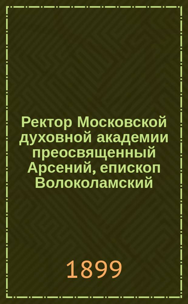Ректор Московской духовной академии преосвященный Арсений, епископ Волоколамский : Наречение и хиротония его во епископа и прибытие в Сергиеву лавру и Академию