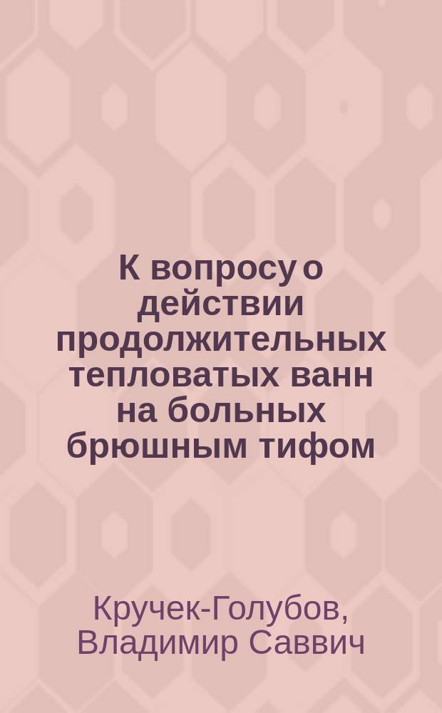 К вопросу о действии продолжительных тепловатых ванн на больных брюшным тифом : Дис. на степ. д-ра мед. В. Кручек-Голубова