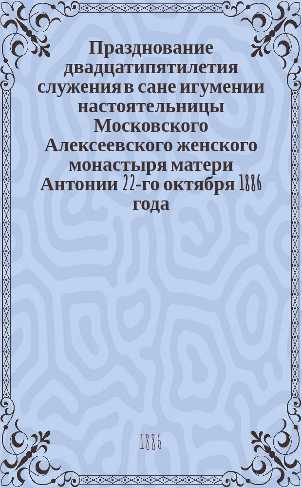 Празднование двадцатипятилетия служения в сане игумении настоятельницы Московского Алексеевского женского монастыря матери Антонии 22-го октября 1886 года : Отчет о юбилее