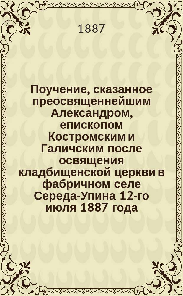 Поучение, сказанное преосвященнейшим Александром, епископом Костромским и Галичским после освящения кладбищенской церкви в фабричном селе Середа-Упина 12-го июля 1887 года