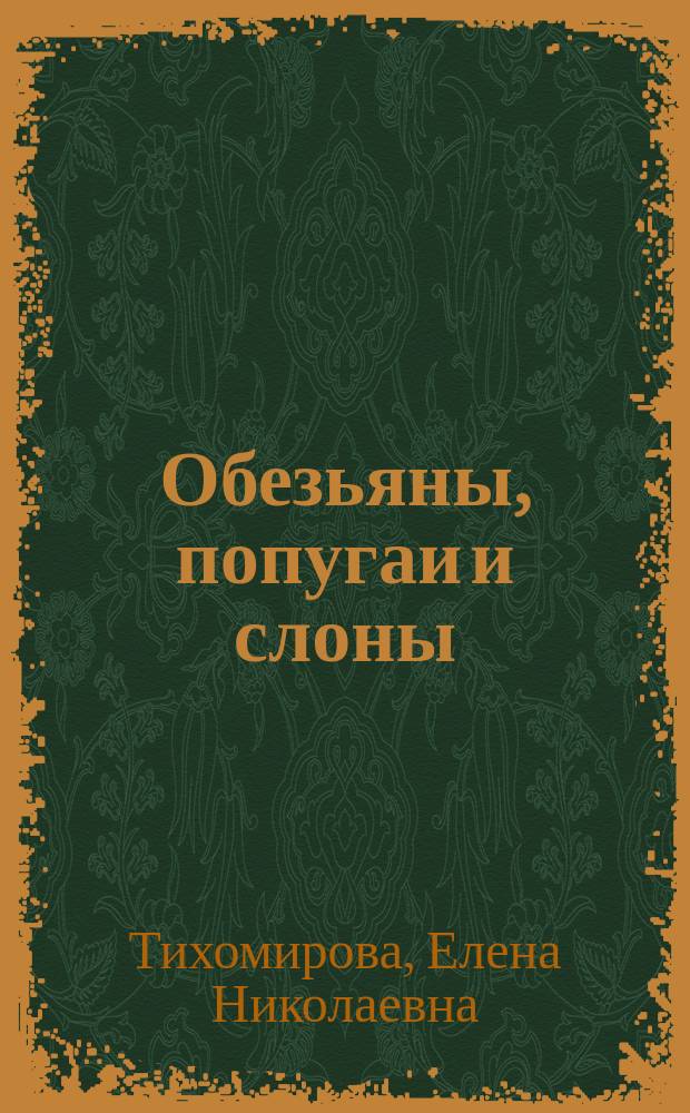...Обезьяны, попугаи и слоны : Сост. по Брему, Фогту, Жаколии! и др. источникам Е. Тихомировой и Н. Богдановой