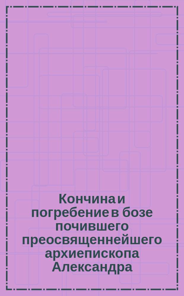 Кончина и погребение в бозе почившего преосвященнейшего архиепископа Александра