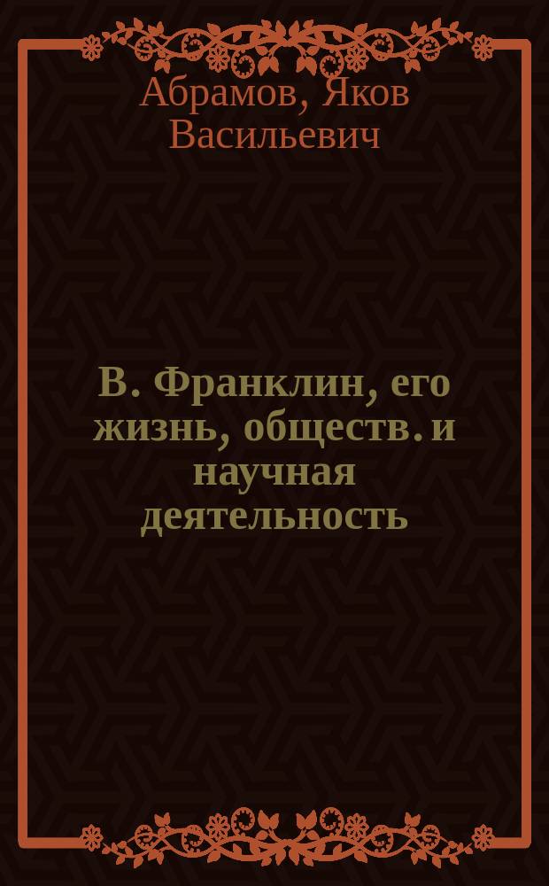 В. Франклин, его жизнь, обществ. и научная деятельность : Биогр. очерк Я.В. Абрамова : С портр. Франклина, грав. в Лейпциге Геданом