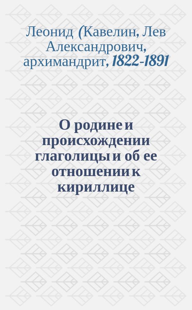 О родине и происхождении глаголицы и об ее отношении к кириллице : Ист.-лит. исслед. архим. Леонида, чл.-кор. Имп. Акад. наук