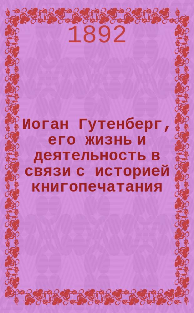 Иоган Гутенберг, его жизнь и деятельность в связи с историей книгопечатания : Биогр. очерк А.А. Бахтиарова : С портр. Гутенберга, грав. в Лейпциге Геданом