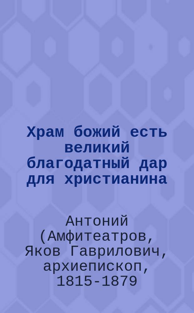 Храм божий есть великий благодатный дар для христианина : (Из соч. преосвящ. Антония, архиеп. Казанского)
