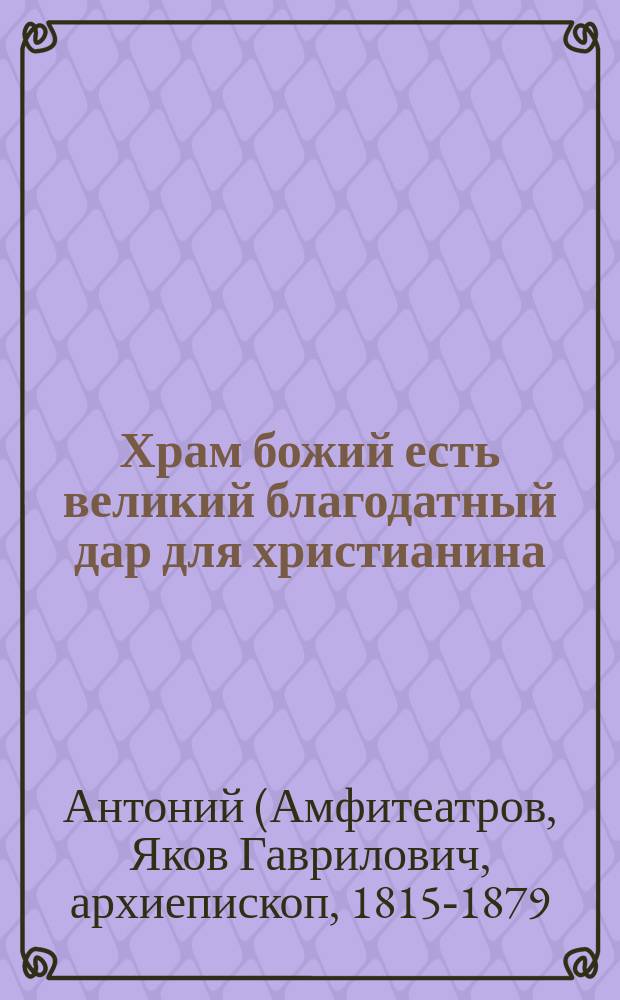 Храм божий есть великий благодатный дар для христианина : (Из соч. преосвящ. Антония, архиеп. Казанского)