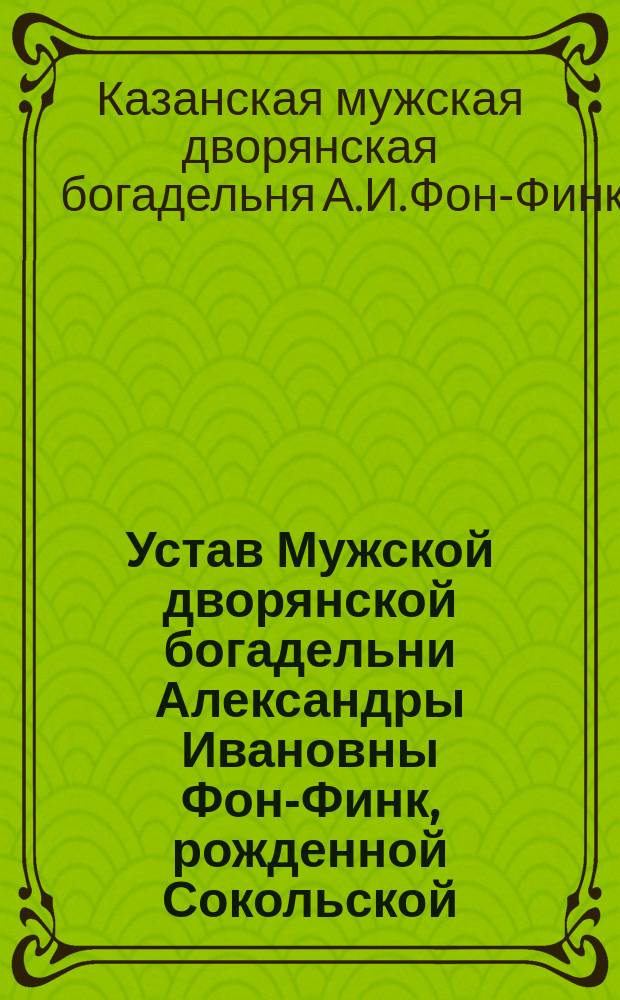 Устав Мужской дворянской богадельни Александры Ивановны Фон-Финк, рожденной Сокольской, в г. Казани