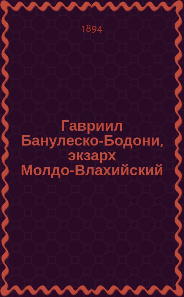 Гавриил Банулеско-Бодони, экзарх Молдо-Влахийский (1808-12 гг.) и митрополит Кишиневский (1813-21 гг.) : С фототип. изображением и автогр. м. Гавриила : Исслед. преп. Кишин. духов. семинарии Авксентия Стадницкого