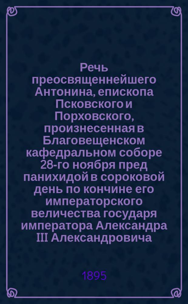 Речь преосвященнейшего Антонина, епископа Псковского и Порховского, произнесенная в Благовещенском кафедральном соборе 28-го ноября пред панихидой в сороковой день по кончине его императорского величества государя императора Александра III Александровича