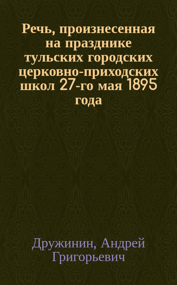 Речь, произнесенная на празднике тульских городских церковно-приходских школ 27-го мая 1895 года; Из жизни школ Тульской епархии: Праздник тул. гор. церк.-приход. шк. по случаю окончания годич. школ. занятий / А. Др